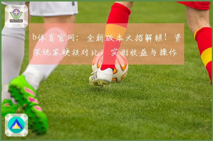 b体育官网：全新版本大招解锁！资深玩家硬核对比，实测收益与操作体验变迁