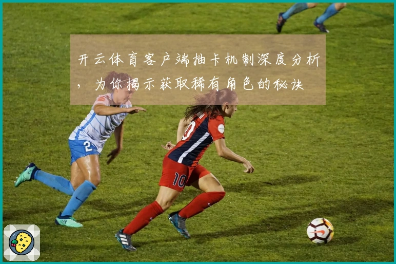 开云体育客户端抽卡机制深度分析，为你揭示获取稀有角色的秘诀