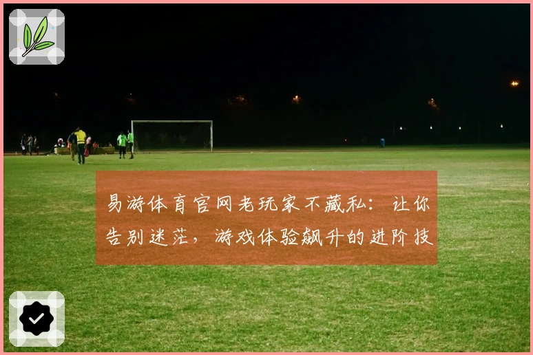 易游体育官网老玩家不藏私：让你告别迷茫，游戏体验飙升的进阶技巧