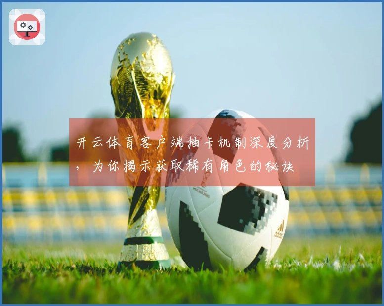 开云体育客户端抽卡机制深度分析，为你揭示获取稀有角色的秘诀